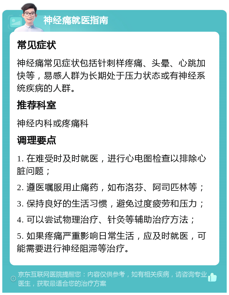 神经痛就医指南 常见症状 神经痛常见症状包括针刺样疼痛、头晕、心跳加快等，易感人群为长期处于压力状态或有神经系统疾病的人群。 推荐科室 神经内科或疼痛科 调理要点 1. 在难受时及时就医，进行心电图检查以排除心脏问题； 2. 遵医嘱服用止痛药，如布洛芬、阿司匹林等； 3. 保持良好的生活习惯，避免过度疲劳和压力； 4. 可以尝试物理治疗、针灸等辅助治疗方法； 5. 如果疼痛严重影响日常生活，应及时就医，可能需要进行神经阻滞等治疗。