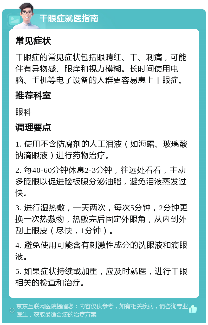 干眼症就医指南 常见症状 干眼症的常见症状包括眼睛红、干、刺痛，可能伴有异物感、眼痒和视力模糊。长时间使用电脑、手机等电子设备的人群更容易患上干眼症。 推荐科室 眼科 调理要点 1. 使用不含防腐剂的人工泪液（如海露、玻璃酸钠滴眼液）进行药物治疗。 2. 每40-60分钟休息2-3分钟，往远处看看，主动多眨眼以促进睑板腺分泌油脂，避免泪液蒸发过快。 3. 进行湿热敷，一天两次，每次5分钟，2分钟更换一次热敷物，热敷完后固定外眼角，从内到外刮上眼皮（尽快，1分钟）。 4. 避免使用可能含有刺激性成分的洗眼液和滴眼液。 5. 如果症状持续或加重，应及时就医，进行干眼相关的检查和治疗。