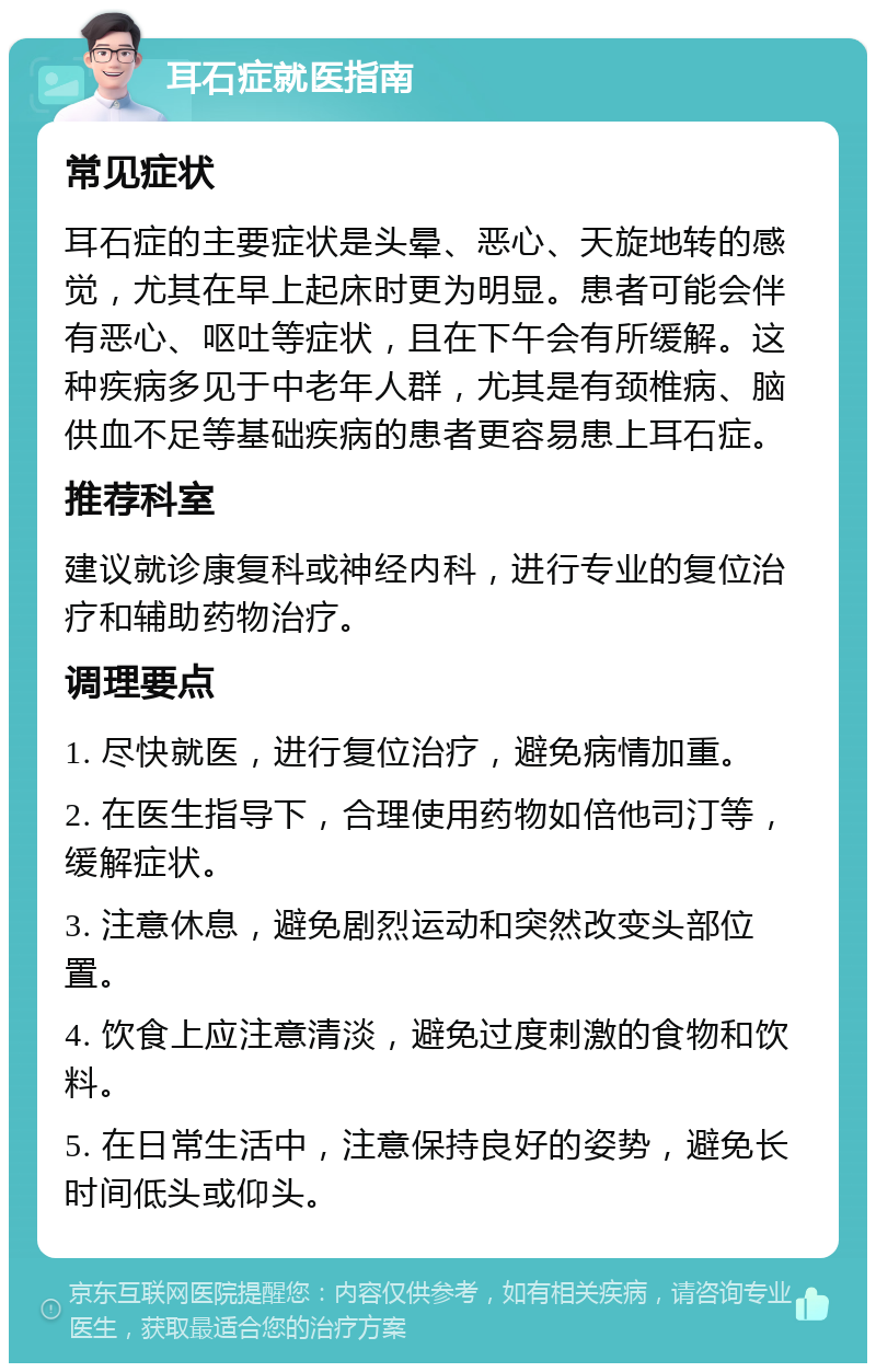 耳石症就医指南 常见症状 耳石症的主要症状是头晕、恶心、天旋地转的感觉，尤其在早上起床时更为明显。患者可能会伴有恶心、呕吐等症状，且在下午会有所缓解。这种疾病多见于中老年人群，尤其是有颈椎病、脑供血不足等基础疾病的患者更容易患上耳石症。 推荐科室 建议就诊康复科或神经内科，进行专业的复位治疗和辅助药物治疗。 调理要点 1. 尽快就医，进行复位治疗，避免病情加重。 2. 在医生指导下，合理使用药物如倍他司汀等，缓解症状。 3. 注意休息，避免剧烈运动和突然改变头部位置。 4. 饮食上应注意清淡，避免过度刺激的食物和饮料。 5. 在日常生活中，注意保持良好的姿势，避免长时间低头或仰头。