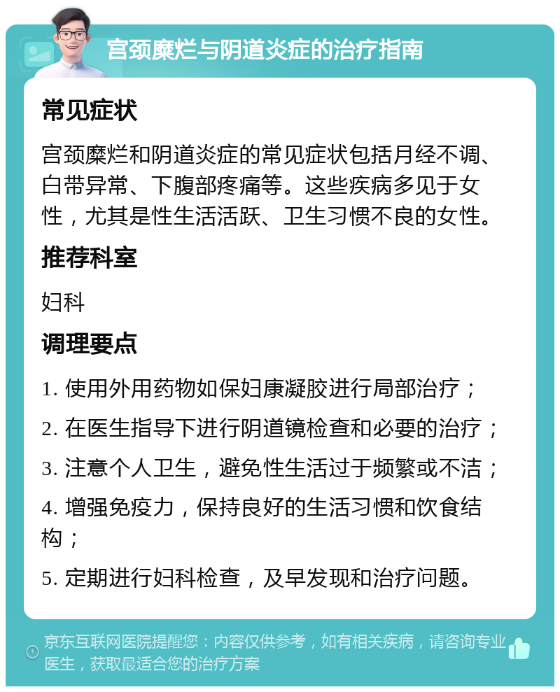 宫颈糜烂与阴道炎症的治疗指南 常见症状 宫颈糜烂和阴道炎症的常见症状包括月经不调、白带异常、下腹部疼痛等。这些疾病多见于女性，尤其是性生活活跃、卫生习惯不良的女性。 推荐科室 妇科 调理要点 1. 使用外用药物如保妇康凝胶进行局部治疗； 2. 在医生指导下进行阴道镜检查和必要的治疗； 3. 注意个人卫生，避免性生活过于频繁或不洁； 4. 增强免疫力，保持良好的生活习惯和饮食结构； 5. 定期进行妇科检查，及早发现和治疗问题。