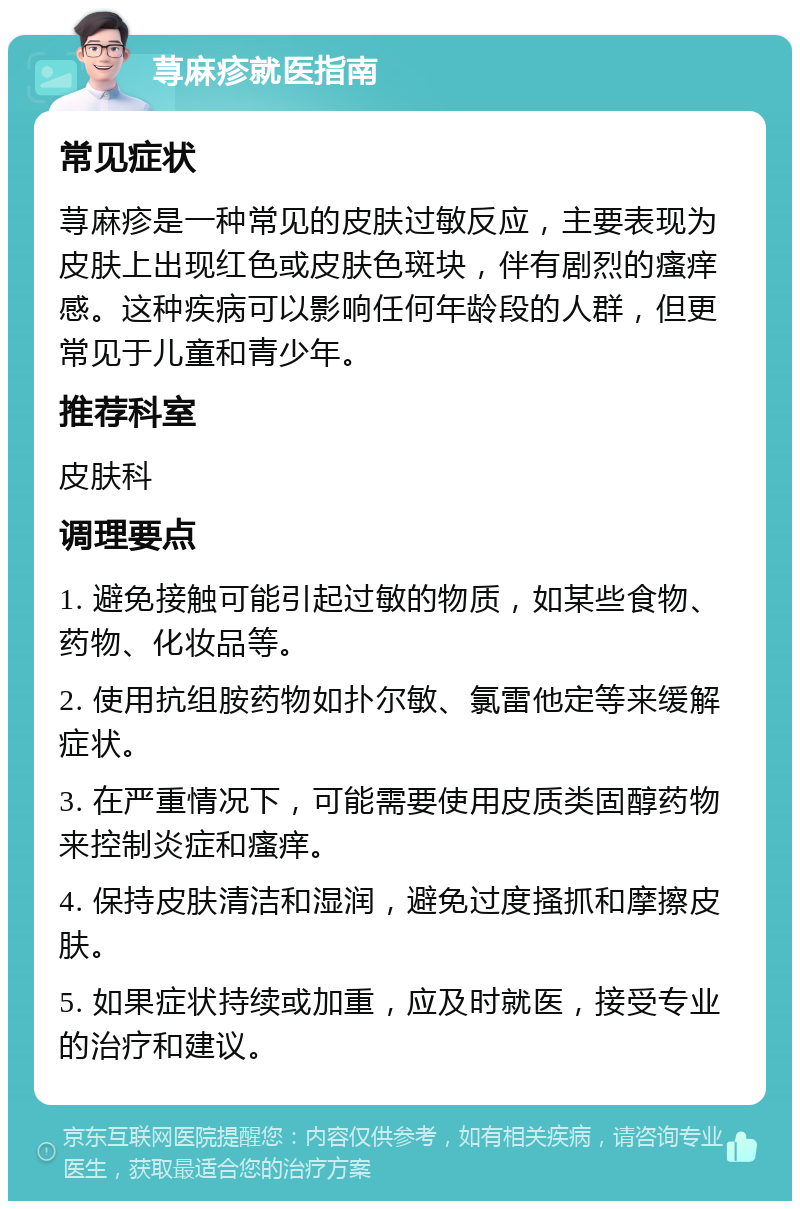 荨麻疹就医指南 常见症状 荨麻疹是一种常见的皮肤过敏反应，主要表现为皮肤上出现红色或皮肤色斑块，伴有剧烈的瘙痒感。这种疾病可以影响任何年龄段的人群，但更常见于儿童和青少年。 推荐科室 皮肤科 调理要点 1. 避免接触可能引起过敏的物质，如某些食物、药物、化妆品等。 2. 使用抗组胺药物如扑尔敏、氯雷他定等来缓解症状。 3. 在严重情况下，可能需要使用皮质类固醇药物来控制炎症和瘙痒。 4. 保持皮肤清洁和湿润，避免过度搔抓和摩擦皮肤。 5. 如果症状持续或加重，应及时就医，接受专业的治疗和建议。