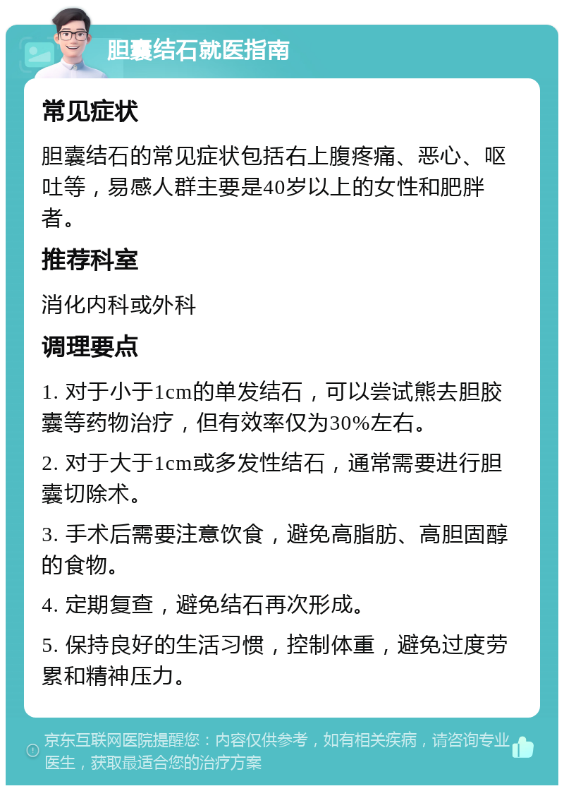 胆囊结石就医指南 常见症状 胆囊结石的常见症状包括右上腹疼痛、恶心、呕吐等，易感人群主要是40岁以上的女性和肥胖者。 推荐科室 消化内科或外科 调理要点 1. 对于小于1cm的单发结石，可以尝试熊去胆胶囊等药物治疗，但有效率仅为30%左右。 2. 对于大于1cm或多发性结石，通常需要进行胆囊切除术。 3. 手术后需要注意饮食，避免高脂肪、高胆固醇的食物。 4. 定期复查，避免结石再次形成。 5. 保持良好的生活习惯，控制体重，避免过度劳累和精神压力。