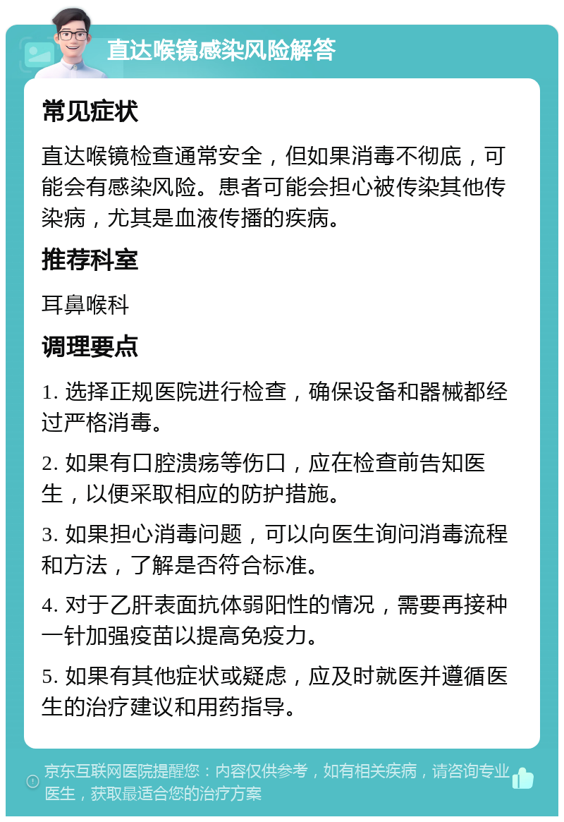 直达喉镜感染风险解答 常见症状 直达喉镜检查通常安全，但如果消毒不彻底，可能会有感染风险。患者可能会担心被传染其他传染病，尤其是血液传播的疾病。 推荐科室 耳鼻喉科 调理要点 1. 选择正规医院进行检查，确保设备和器械都经过严格消毒。 2. 如果有口腔溃疡等伤口，应在检查前告知医生，以便采取相应的防护措施。 3. 如果担心消毒问题，可以向医生询问消毒流程和方法，了解是否符合标准。 4. 对于乙肝表面抗体弱阳性的情况，需要再接种一针加强疫苗以提高免疫力。 5. 如果有其他症状或疑虑，应及时就医并遵循医生的治疗建议和用药指导。