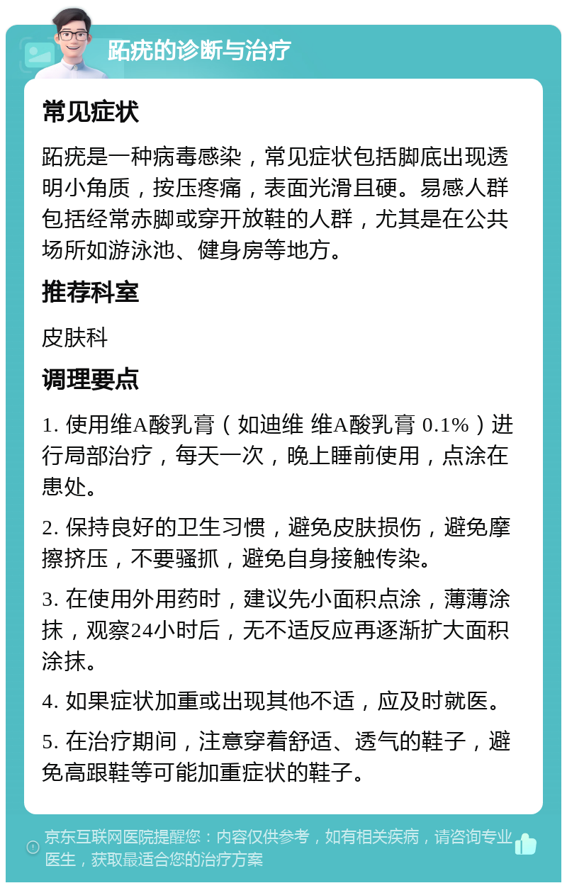 跖疣的诊断与治疗 常见症状 跖疣是一种病毒感染，常见症状包括脚底出现透明小角质，按压疼痛，表面光滑且硬。易感人群包括经常赤脚或穿开放鞋的人群，尤其是在公共场所如游泳池、健身房等地方。 推荐科室 皮肤科 调理要点 1. 使用维A酸乳膏（如迪维 维A酸乳膏 0.1%）进行局部治疗，每天一次，晚上睡前使用，点涂在患处。 2. 保持良好的卫生习惯，避免皮肤损伤，避免摩擦挤压，不要骚抓，避免自身接触传染。 3. 在使用外用药时，建议先小面积点涂，薄薄涂抹，观察24小时后，无不适反应再逐渐扩大面积涂抹。 4. 如果症状加重或出现其他不适，应及时就医。 5. 在治疗期间，注意穿着舒适、透气的鞋子，避免高跟鞋等可能加重症状的鞋子。