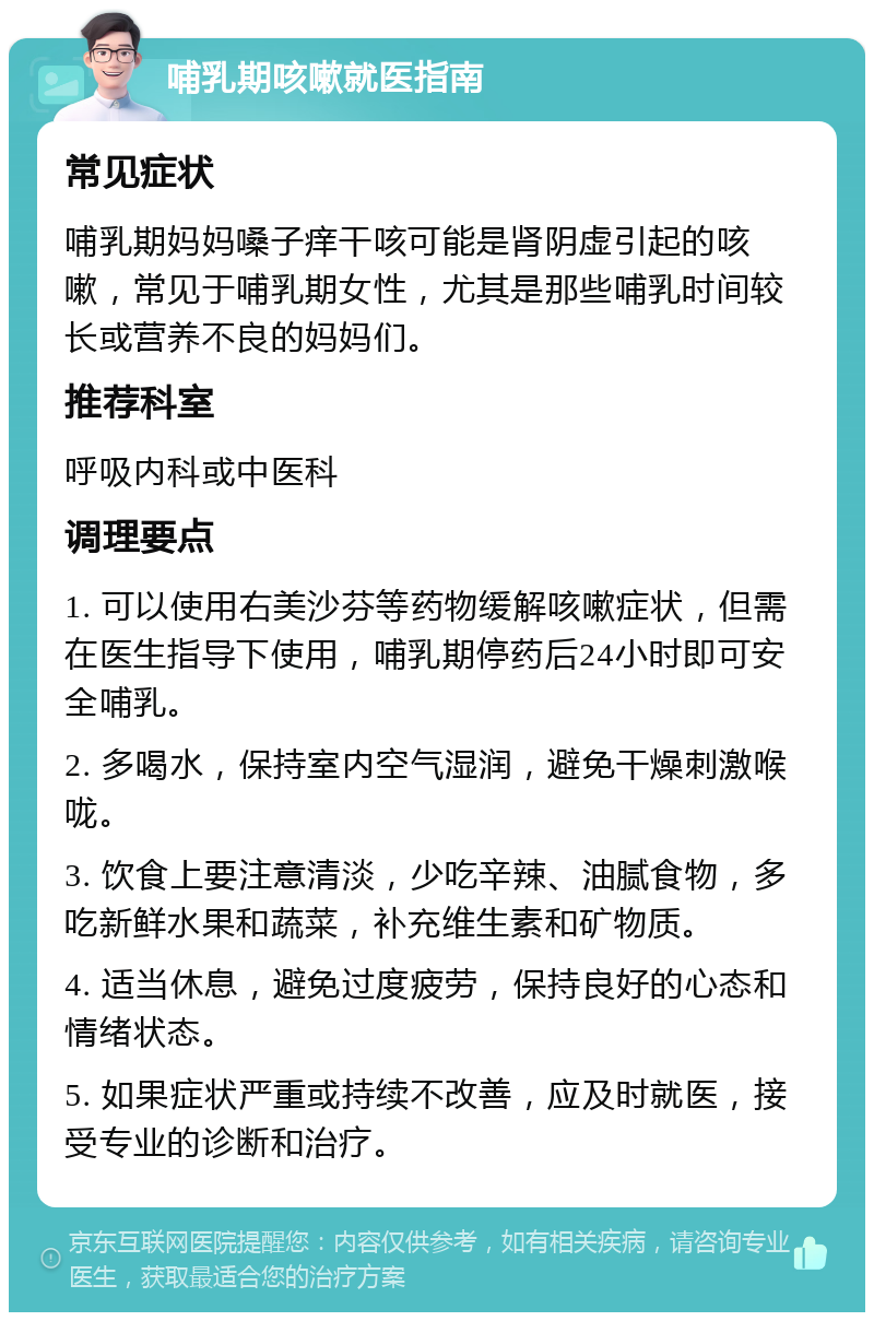 哺乳期咳嗽就医指南 常见症状 哺乳期妈妈嗓子痒干咳可能是肾阴虚引起的咳嗽，常见于哺乳期女性，尤其是那些哺乳时间较长或营养不良的妈妈们。 推荐科室 呼吸内科或中医科 调理要点 1. 可以使用右美沙芬等药物缓解咳嗽症状，但需在医生指导下使用，哺乳期停药后24小时即可安全哺乳。 2. 多喝水，保持室内空气湿润，避免干燥刺激喉咙。 3. 饮食上要注意清淡，少吃辛辣、油腻食物，多吃新鲜水果和蔬菜，补充维生素和矿物质。 4. 适当休息，避免过度疲劳，保持良好的心态和情绪状态。 5. 如果症状严重或持续不改善，应及时就医，接受专业的诊断和治疗。