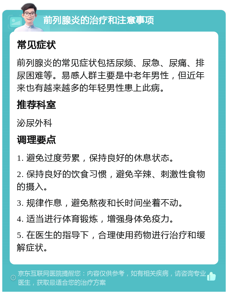 前列腺炎的治疗和注意事项 常见症状 前列腺炎的常见症状包括尿频、尿急、尿痛、排尿困难等。易感人群主要是中老年男性，但近年来也有越来越多的年轻男性患上此病。 推荐科室 泌尿外科 调理要点 1. 避免过度劳累，保持良好的休息状态。 2. 保持良好的饮食习惯，避免辛辣、刺激性食物的摄入。 3. 规律作息，避免熬夜和长时间坐着不动。 4. 适当进行体育锻炼，增强身体免疫力。 5. 在医生的指导下，合理使用药物进行治疗和缓解症状。