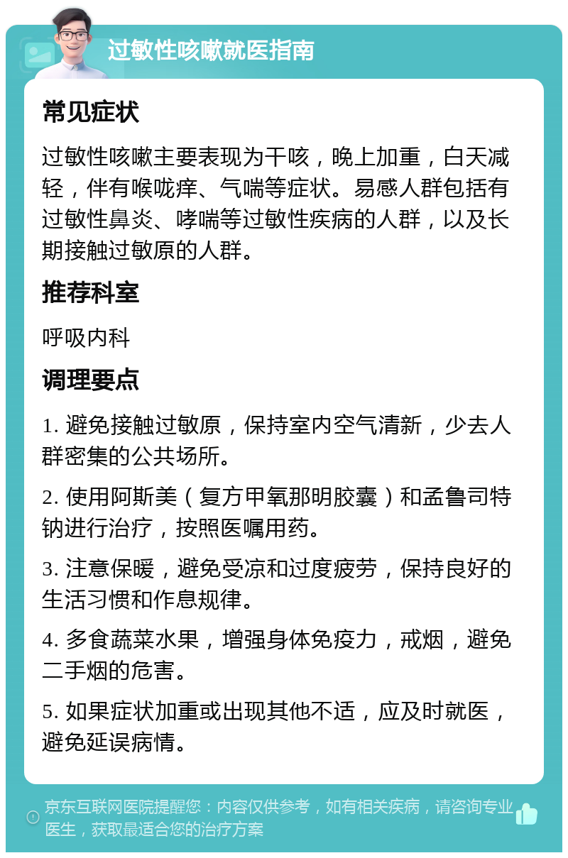 过敏性咳嗽就医指南 常见症状 过敏性咳嗽主要表现为干咳，晚上加重，白天减轻，伴有喉咙痒、气喘等症状。易感人群包括有过敏性鼻炎、哮喘等过敏性疾病的人群，以及长期接触过敏原的人群。 推荐科室 呼吸内科 调理要点 1. 避免接触过敏原，保持室内空气清新，少去人群密集的公共场所。 2. 使用阿斯美（复方甲氧那明胶囊）和孟鲁司特钠进行治疗，按照医嘱用药。 3. 注意保暖，避免受凉和过度疲劳，保持良好的生活习惯和作息规律。 4. 多食蔬菜水果，增强身体免疫力，戒烟，避免二手烟的危害。 5. 如果症状加重或出现其他不适，应及时就医，避免延误病情。