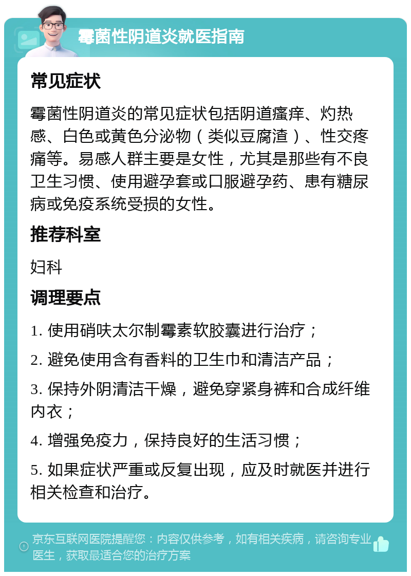 霉菌性阴道炎就医指南 常见症状 霉菌性阴道炎的常见症状包括阴道瘙痒、灼热感、白色或黄色分泌物（类似豆腐渣）、性交疼痛等。易感人群主要是女性，尤其是那些有不良卫生习惯、使用避孕套或口服避孕药、患有糖尿病或免疫系统受损的女性。 推荐科室 妇科 调理要点 1. 使用硝呋太尔制霉素软胶囊进行治疗； 2. 避免使用含有香料的卫生巾和清洁产品； 3. 保持外阴清洁干燥，避免穿紧身裤和合成纤维内衣； 4. 增强免疫力，保持良好的生活习惯； 5. 如果症状严重或反复出现，应及时就医并进行相关检查和治疗。