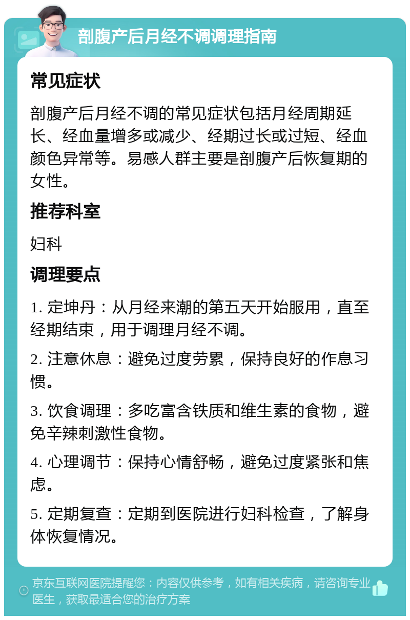 剖腹产后月经不调调理指南 常见症状 剖腹产后月经不调的常见症状包括月经周期延长、经血量增多或减少、经期过长或过短、经血颜色异常等。易感人群主要是剖腹产后恢复期的女性。 推荐科室 妇科 调理要点 1. 定坤丹：从月经来潮的第五天开始服用，直至经期结束，用于调理月经不调。 2. 注意休息：避免过度劳累，保持良好的作息习惯。 3. 饮食调理：多吃富含铁质和维生素的食物，避免辛辣刺激性食物。 4. 心理调节：保持心情舒畅，避免过度紧张和焦虑。 5. 定期复查：定期到医院进行妇科检查，了解身体恢复情况。