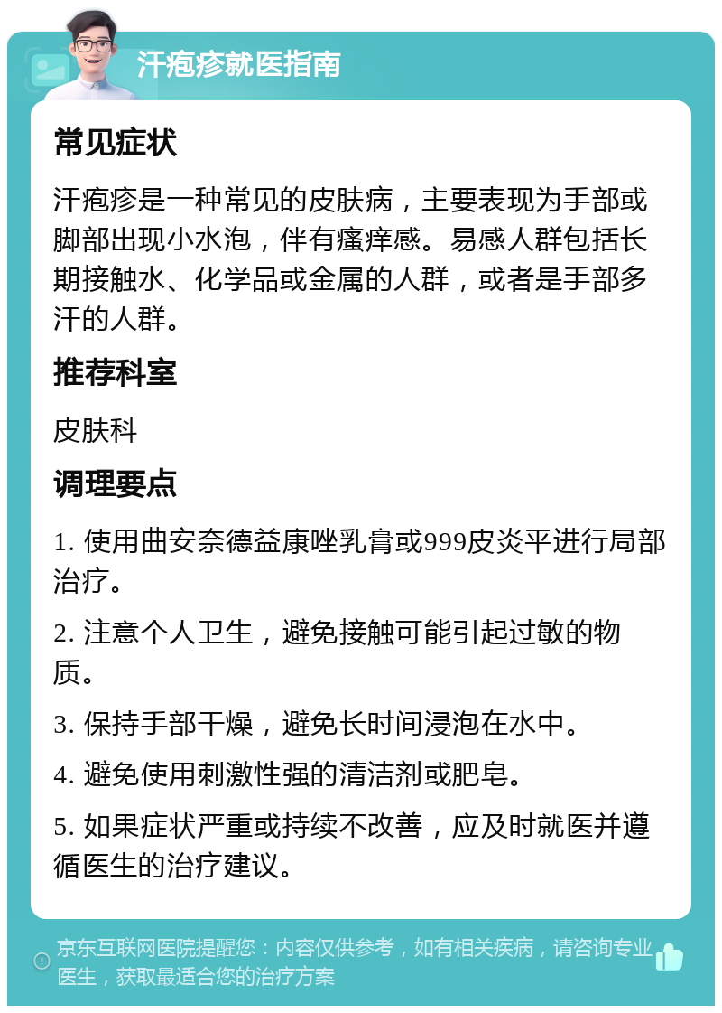 汗疱疹就医指南 常见症状 汗疱疹是一种常见的皮肤病，主要表现为手部或脚部出现小水泡，伴有瘙痒感。易感人群包括长期接触水、化学品或金属的人群，或者是手部多汗的人群。 推荐科室 皮肤科 调理要点 1. 使用曲安奈德益康唑乳膏或999皮炎平进行局部治疗。 2. 注意个人卫生，避免接触可能引起过敏的物质。 3. 保持手部干燥，避免长时间浸泡在水中。 4. 避免使用刺激性强的清洁剂或肥皂。 5. 如果症状严重或持续不改善，应及时就医并遵循医生的治疗建议。