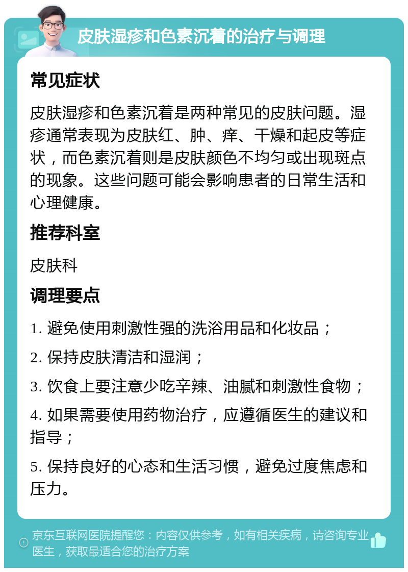 皮肤湿疹和色素沉着的治疗与调理 常见症状 皮肤湿疹和色素沉着是两种常见的皮肤问题。湿疹通常表现为皮肤红、肿、痒、干燥和起皮等症状，而色素沉着则是皮肤颜色不均匀或出现斑点的现象。这些问题可能会影响患者的日常生活和心理健康。 推荐科室 皮肤科 调理要点 1. 避免使用刺激性强的洗浴用品和化妆品； 2. 保持皮肤清洁和湿润； 3. 饮食上要注意少吃辛辣、油腻和刺激性食物； 4. 如果需要使用药物治疗，应遵循医生的建议和指导； 5. 保持良好的心态和生活习惯，避免过度焦虑和压力。