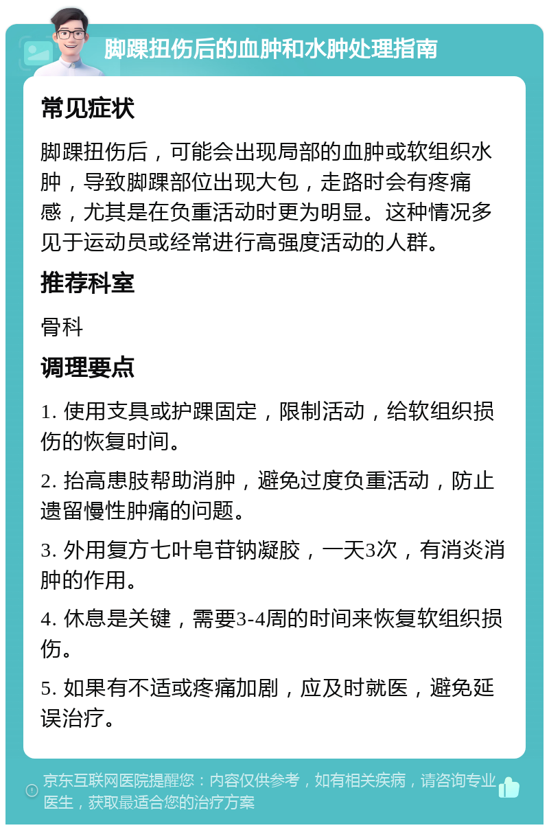 脚踝扭伤后的血肿和水肿处理指南 常见症状 脚踝扭伤后，可能会出现局部的血肿或软组织水肿，导致脚踝部位出现大包，走路时会有疼痛感，尤其是在负重活动时更为明显。这种情况多见于运动员或经常进行高强度活动的人群。 推荐科室 骨科 调理要点 1. 使用支具或护踝固定，限制活动，给软组织损伤的恢复时间。 2. 抬高患肢帮助消肿，避免过度负重活动，防止遗留慢性肿痛的问题。 3. 外用复方七叶皂苷钠凝胶，一天3次，有消炎消肿的作用。 4. 休息是关键，需要3-4周的时间来恢复软组织损伤。 5. 如果有不适或疼痛加剧，应及时就医，避免延误治疗。