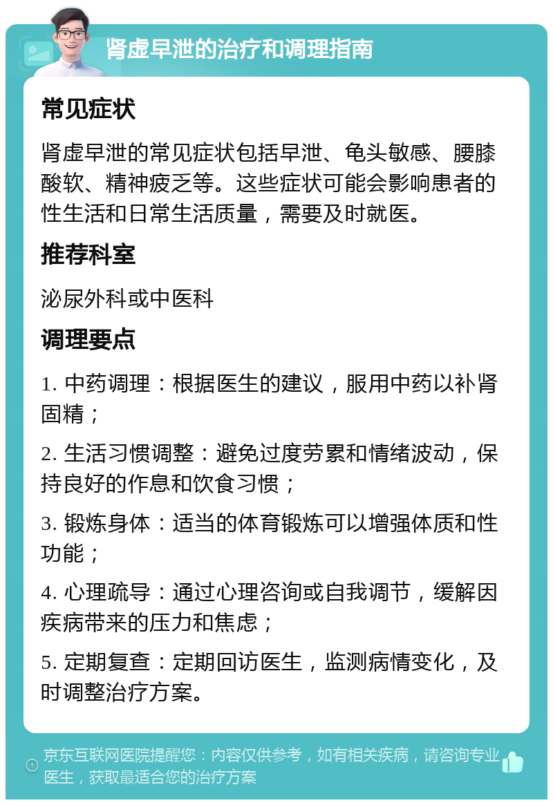 肾虚早泄的治疗和调理指南 常见症状 肾虚早泄的常见症状包括早泄、龟头敏感、腰膝酸软、精神疲乏等。这些症状可能会影响患者的性生活和日常生活质量，需要及时就医。 推荐科室 泌尿外科或中医科 调理要点 1. 中药调理：根据医生的建议，服用中药以补肾固精； 2. 生活习惯调整：避免过度劳累和情绪波动，保持良好的作息和饮食习惯； 3. 锻炼身体：适当的体育锻炼可以增强体质和性功能； 4. 心理疏导：通过心理咨询或自我调节，缓解因疾病带来的压力和焦虑； 5. 定期复查：定期回访医生，监测病情变化，及时调整治疗方案。