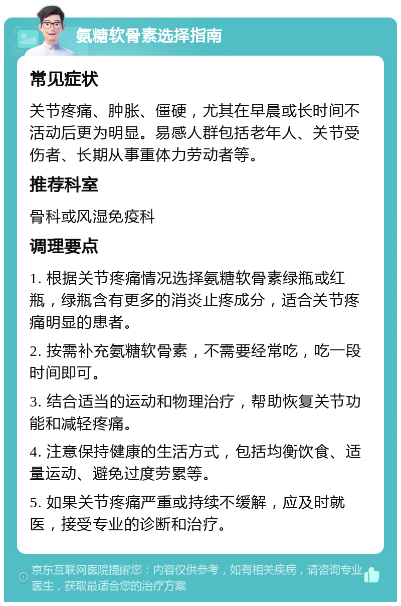 氨糖软骨素选择指南 常见症状 关节疼痛、肿胀、僵硬，尤其在早晨或长时间不活动后更为明显。易感人群包括老年人、关节受伤者、长期从事重体力劳动者等。 推荐科室 骨科或风湿免疫科 调理要点 1. 根据关节疼痛情况选择氨糖软骨素绿瓶或红瓶，绿瓶含有更多的消炎止疼成分，适合关节疼痛明显的患者。 2. 按需补充氨糖软骨素，不需要经常吃，吃一段时间即可。 3. 结合适当的运动和物理治疗，帮助恢复关节功能和减轻疼痛。 4. 注意保持健康的生活方式，包括均衡饮食、适量运动、避免过度劳累等。 5. 如果关节疼痛严重或持续不缓解，应及时就医，接受专业的诊断和治疗。