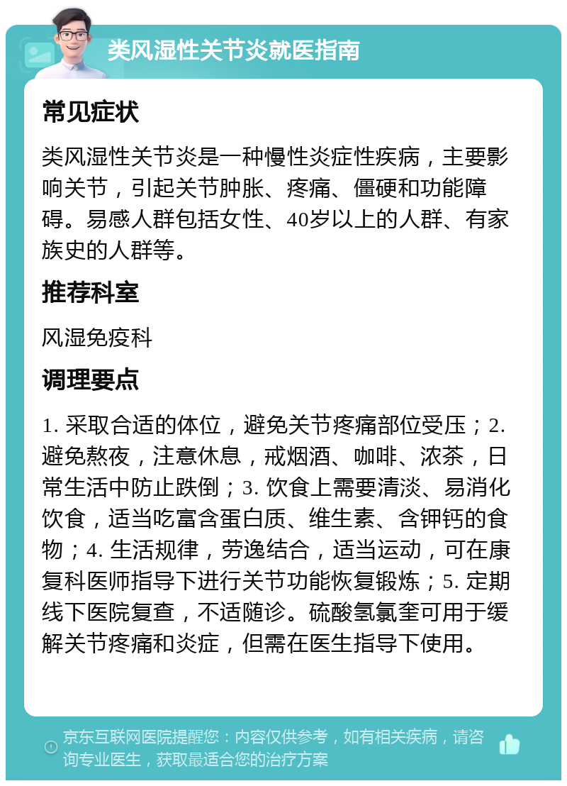 类风湿性关节炎就医指南 常见症状 类风湿性关节炎是一种慢性炎症性疾病，主要影响关节，引起关节肿胀、疼痛、僵硬和功能障碍。易感人群包括女性、40岁以上的人群、有家族史的人群等。 推荐科室 风湿免疫科 调理要点 1. 采取合适的体位，避免关节疼痛部位受压；2. 避免熬夜，注意休息，戒烟酒、咖啡、浓茶，日常生活中防止跌倒；3. 饮食上需要清淡、易消化饮食，适当吃富含蛋白质、维生素、含钾钙的食物；4. 生活规律，劳逸结合，适当运动，可在康复科医师指导下进行关节功能恢复锻炼；5. 定期线下医院复查，不适随诊。硫酸氢氯奎可用于缓解关节疼痛和炎症，但需在医生指导下使用。