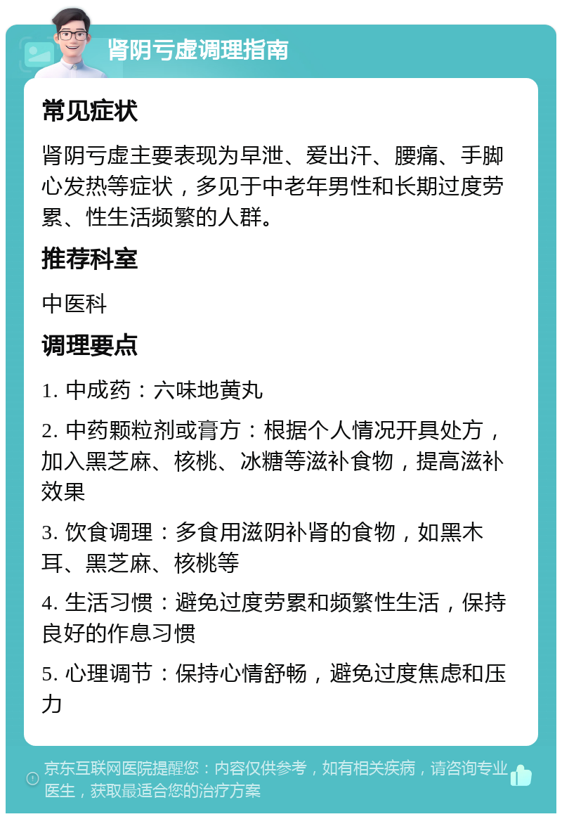 肾阴亏虚调理指南 常见症状 肾阴亏虚主要表现为早泄、爱出汗、腰痛、手脚心发热等症状，多见于中老年男性和长期过度劳累、性生活频繁的人群。 推荐科室 中医科 调理要点 1. 中成药：六味地黄丸 2. 中药颗粒剂或膏方：根据个人情况开具处方，加入黑芝麻、核桃、冰糖等滋补食物，提高滋补效果 3. 饮食调理：多食用滋阴补肾的食物，如黑木耳、黑芝麻、核桃等 4. 生活习惯：避免过度劳累和频繁性生活，保持良好的作息习惯 5. 心理调节：保持心情舒畅，避免过度焦虑和压力