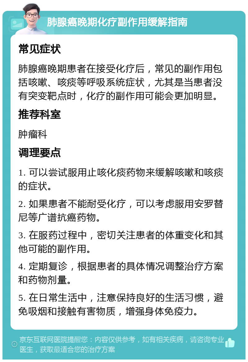 肺腺癌晚期化疗副作用缓解指南 常见症状 肺腺癌晚期患者在接受化疗后，常见的副作用包括咳嗽、咳痰等呼吸系统症状，尤其是当患者没有突变靶点时，化疗的副作用可能会更加明显。 推荐科室 肿瘤科 调理要点 1. 可以尝试服用止咳化痰药物来缓解咳嗽和咳痰的症状。 2. 如果患者不能耐受化疗，可以考虑服用安罗替尼等广谱抗癌药物。 3. 在服药过程中，密切关注患者的体重变化和其他可能的副作用。 4. 定期复诊，根据患者的具体情况调整治疗方案和药物剂量。 5. 在日常生活中，注意保持良好的生活习惯，避免吸烟和接触有害物质，增强身体免疫力。