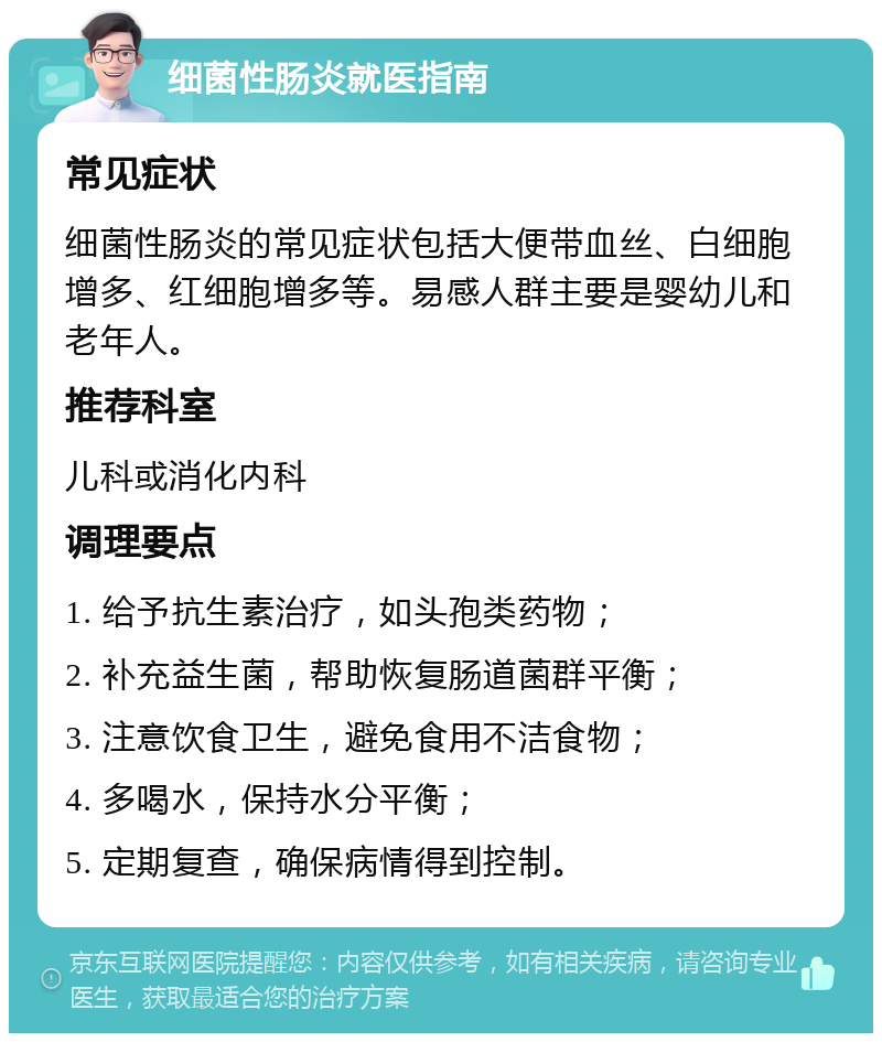 细菌性肠炎就医指南 常见症状 细菌性肠炎的常见症状包括大便带血丝、白细胞增多、红细胞增多等。易感人群主要是婴幼儿和老年人。 推荐科室 儿科或消化内科 调理要点 1. 给予抗生素治疗，如头孢类药物； 2. 补充益生菌，帮助恢复肠道菌群平衡； 3. 注意饮食卫生，避免食用不洁食物； 4. 多喝水，保持水分平衡； 5. 定期复查，确保病情得到控制。