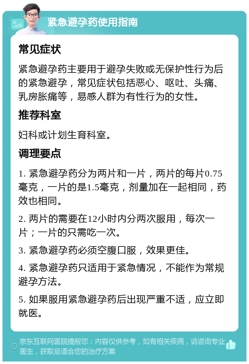 紧急避孕药使用指南 常见症状 紧急避孕药主要用于避孕失败或无保护性行为后的紧急避孕，常见症状包括恶心、呕吐、头痛、乳房胀痛等，易感人群为有性行为的女性。 推荐科室 妇科或计划生育科室。 调理要点 1. 紧急避孕药分为两片和一片，两片的每片0.75毫克，一片的是1.5毫克，剂量加在一起相同，药效也相同。 2. 两片的需要在12小时内分两次服用，每次一片；一片的只需吃一次。 3. 紧急避孕药必须空腹口服，效果更佳。 4. 紧急避孕药只适用于紧急情况，不能作为常规避孕方法。 5. 如果服用紧急避孕药后出现严重不适，应立即就医。