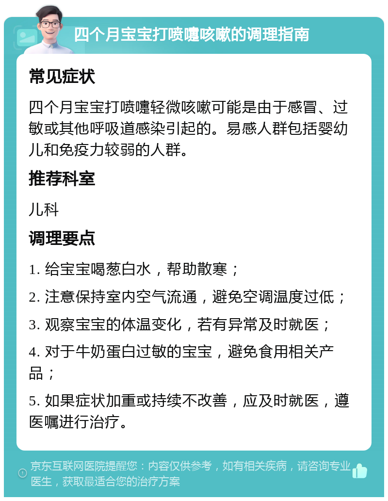 四个月宝宝打喷嚏咳嗽的调理指南 常见症状 四个月宝宝打喷嚏轻微咳嗽可能是由于感冒、过敏或其他呼吸道感染引起的。易感人群包括婴幼儿和免疫力较弱的人群。 推荐科室 儿科 调理要点 1. 给宝宝喝葱白水，帮助散寒； 2. 注意保持室内空气流通，避免空调温度过低； 3. 观察宝宝的体温变化，若有异常及时就医； 4. 对于牛奶蛋白过敏的宝宝，避免食用相关产品； 5. 如果症状加重或持续不改善，应及时就医，遵医嘱进行治疗。