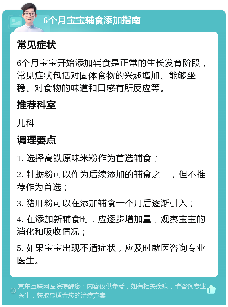 6个月宝宝辅食添加指南 常见症状 6个月宝宝开始添加辅食是正常的生长发育阶段，常见症状包括对固体食物的兴趣增加、能够坐稳、对食物的味道和口感有所反应等。 推荐科室 儿科 调理要点 1. 选择高铁原味米粉作为首选辅食； 2. 牡蛎粉可以作为后续添加的辅食之一，但不推荐作为首选； 3. 猪肝粉可以在添加辅食一个月后逐渐引入； 4. 在添加新辅食时，应逐步增加量，观察宝宝的消化和吸收情况； 5. 如果宝宝出现不适症状，应及时就医咨询专业医生。