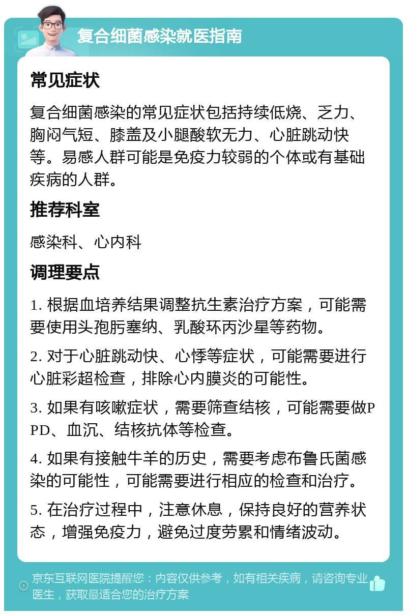 复合细菌感染就医指南 常见症状 复合细菌感染的常见症状包括持续低烧、乏力、胸闷气短、膝盖及小腿酸软无力、心脏跳动快等。易感人群可能是免疫力较弱的个体或有基础疾病的人群。 推荐科室 感染科、心内科 调理要点 1. 根据血培养结果调整抗生素治疗方案，可能需要使用头孢肟塞纳、乳酸环丙沙星等药物。 2. 对于心脏跳动快、心悸等症状，可能需要进行心脏彩超检查，排除心内膜炎的可能性。 3. 如果有咳嗽症状，需要筛查结核，可能需要做PPD、血沉、结核抗体等检查。 4. 如果有接触牛羊的历史，需要考虑布鲁氏菌感染的可能性，可能需要进行相应的检查和治疗。 5. 在治疗过程中，注意休息，保持良好的营养状态，增强免疫力，避免过度劳累和情绪波动。