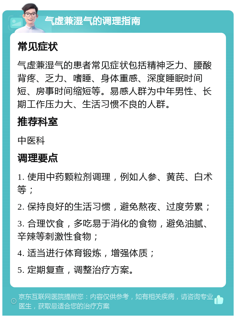 气虚兼湿气的调理指南 常见症状 气虚兼湿气的患者常见症状包括精神乏力、腰酸背疼、乏力、嗜睡、身体重感、深度睡眠时间短、房事时间缩短等。易感人群为中年男性、长期工作压力大、生活习惯不良的人群。 推荐科室 中医科 调理要点 1. 使用中药颗粒剂调理，例如人参、黄芪、白术等； 2. 保持良好的生活习惯，避免熬夜、过度劳累； 3. 合理饮食，多吃易于消化的食物，避免油腻、辛辣等刺激性食物； 4. 适当进行体育锻炼，增强体质； 5. 定期复查，调整治疗方案。