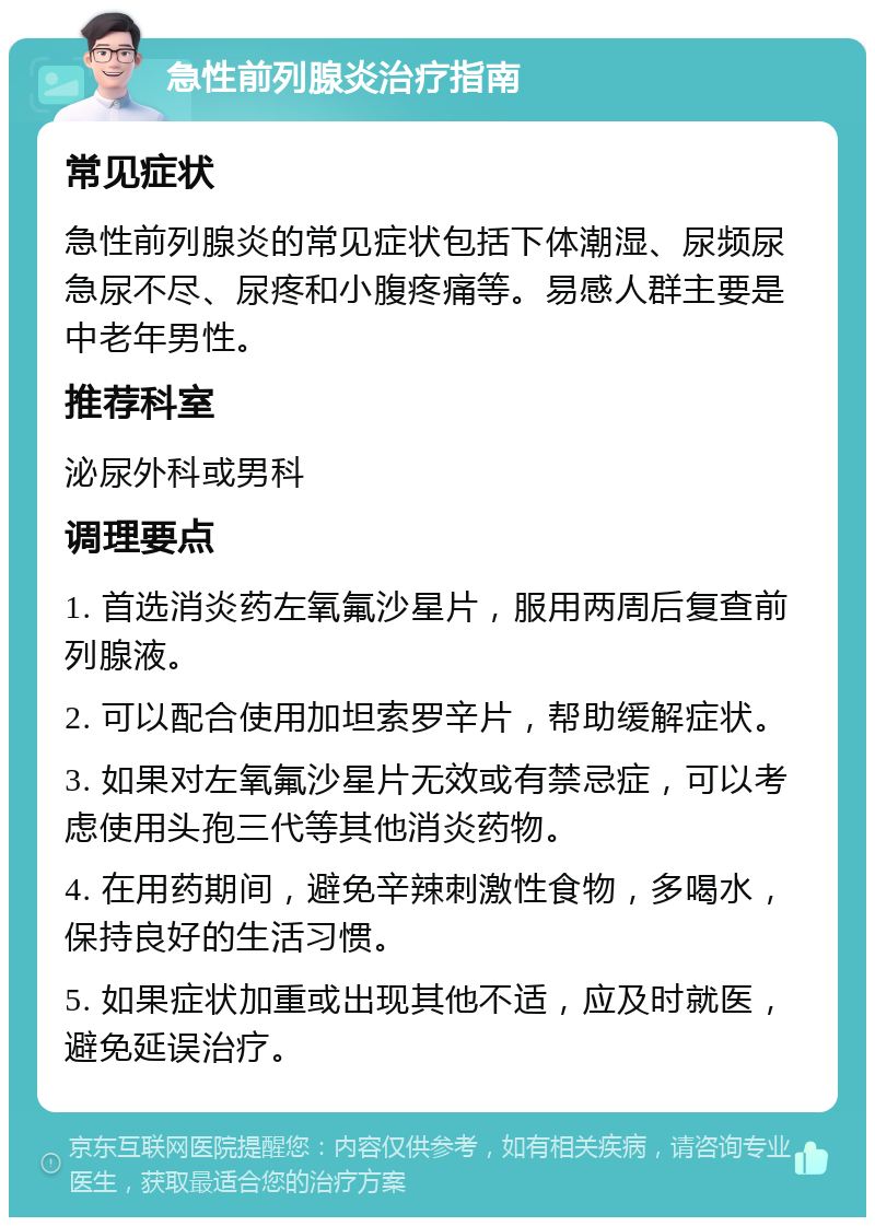 急性前列腺炎治疗指南 常见症状 急性前列腺炎的常见症状包括下体潮湿、尿频尿急尿不尽、尿疼和小腹疼痛等。易感人群主要是中老年男性。 推荐科室 泌尿外科或男科 调理要点 1. 首选消炎药左氧氟沙星片，服用两周后复查前列腺液。 2. 可以配合使用加坦索罗辛片，帮助缓解症状。 3. 如果对左氧氟沙星片无效或有禁忌症，可以考虑使用头孢三代等其他消炎药物。 4. 在用药期间，避免辛辣刺激性食物，多喝水，保持良好的生活习惯。 5. 如果症状加重或出现其他不适，应及时就医，避免延误治疗。