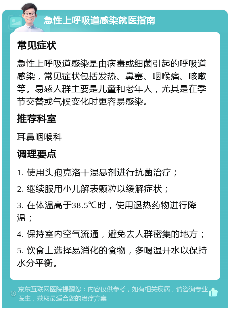 急性上呼吸道感染就医指南 常见症状 急性上呼吸道感染是由病毒或细菌引起的呼吸道感染，常见症状包括发热、鼻塞、咽喉痛、咳嗽等。易感人群主要是儿童和老年人，尤其是在季节交替或气候变化时更容易感染。 推荐科室 耳鼻咽喉科 调理要点 1. 使用头孢克洛干混悬剂进行抗菌治疗； 2. 继续服用小儿解表颗粒以缓解症状； 3. 在体温高于38.5℃时，使用退热药物进行降温； 4. 保持室内空气流通，避免去人群密集的地方； 5. 饮食上选择易消化的食物，多喝温开水以保持水分平衡。