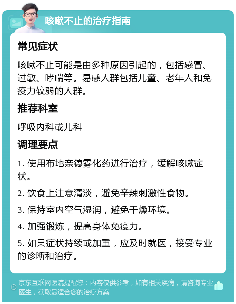 咳嗽不止的治疗指南 常见症状 咳嗽不止可能是由多种原因引起的，包括感冒、过敏、哮喘等。易感人群包括儿童、老年人和免疫力较弱的人群。 推荐科室 呼吸内科或儿科 调理要点 1. 使用布地奈德雾化药进行治疗，缓解咳嗽症状。 2. 饮食上注意清淡，避免辛辣刺激性食物。 3. 保持室内空气湿润，避免干燥环境。 4. 加强锻炼，提高身体免疫力。 5. 如果症状持续或加重，应及时就医，接受专业的诊断和治疗。