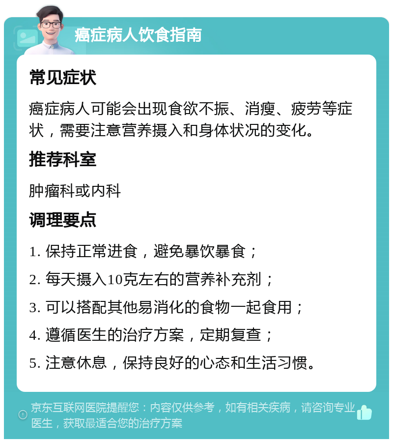 癌症病人饮食指南 常见症状 癌症病人可能会出现食欲不振、消瘦、疲劳等症状，需要注意营养摄入和身体状况的变化。 推荐科室 肿瘤科或内科 调理要点 1. 保持正常进食，避免暴饮暴食； 2. 每天摄入10克左右的营养补充剂； 3. 可以搭配其他易消化的食物一起食用； 4. 遵循医生的治疗方案，定期复查； 5. 注意休息，保持良好的心态和生活习惯。