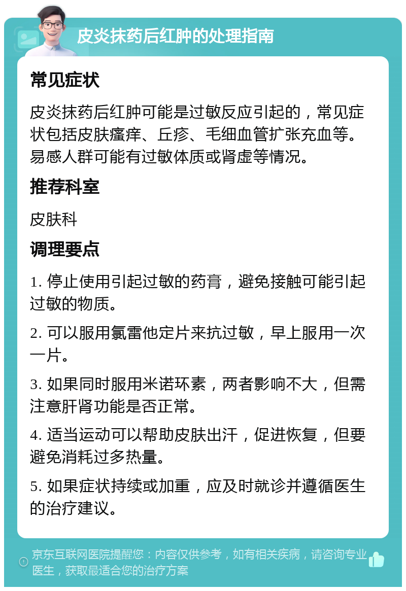 皮炎抹药后红肿的处理指南 常见症状 皮炎抹药后红肿可能是过敏反应引起的，常见症状包括皮肤瘙痒、丘疹、毛细血管扩张充血等。易感人群可能有过敏体质或肾虚等情况。 推荐科室 皮肤科 调理要点 1. 停止使用引起过敏的药膏，避免接触可能引起过敏的物质。 2. 可以服用氯雷他定片来抗过敏，早上服用一次一片。 3. 如果同时服用米诺环素，两者影响不大，但需注意肝肾功能是否正常。 4. 适当运动可以帮助皮肤出汗，促进恢复，但要避免消耗过多热量。 5. 如果症状持续或加重，应及时就诊并遵循医生的治疗建议。