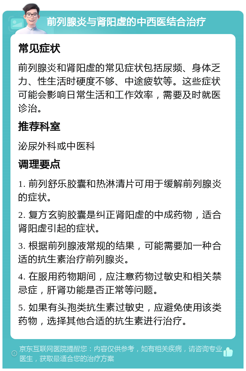 前列腺炎与肾阳虚的中西医结合治疗 常见症状 前列腺炎和肾阳虚的常见症状包括尿频、身体乏力、性生活时硬度不够、中途疲软等。这些症状可能会影响日常生活和工作效率，需要及时就医诊治。 推荐科室 泌尿外科或中医科 调理要点 1. 前列舒乐胶囊和热淋清片可用于缓解前列腺炎的症状。 2. 复方玄驹胶囊是纠正肾阳虚的中成药物，适合肾阳虚引起的症状。 3. 根据前列腺液常规的结果，可能需要加一种合适的抗生素治疗前列腺炎。 4. 在服用药物期间，应注意药物过敏史和相关禁忌症，肝肾功能是否正常等问题。 5. 如果有头孢类抗生素过敏史，应避免使用该类药物，选择其他合适的抗生素进行治疗。