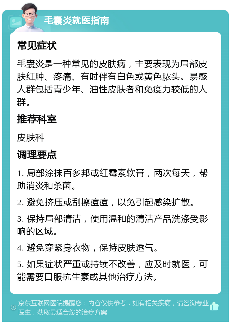 毛囊炎就医指南 常见症状 毛囊炎是一种常见的皮肤病，主要表现为局部皮肤红肿、疼痛、有时伴有白色或黄色脓头。易感人群包括青少年、油性皮肤者和免疫力较低的人群。 推荐科室 皮肤科 调理要点 1. 局部涂抹百多邦或红霉素软膏，两次每天，帮助消炎和杀菌。 2. 避免挤压或刮擦痘痘，以免引起感染扩散。 3. 保持局部清洁，使用温和的清洁产品洗涤受影响的区域。 4. 避免穿紧身衣物，保持皮肤透气。 5. 如果症状严重或持续不改善，应及时就医，可能需要口服抗生素或其他治疗方法。