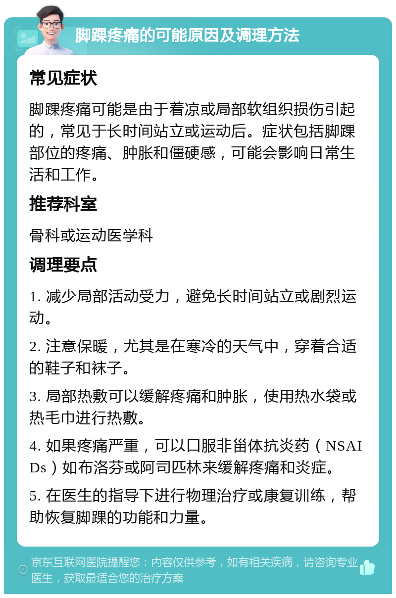 脚踝疼痛的可能原因及调理方法 常见症状 脚踝疼痛可能是由于着凉或局部软组织损伤引起的，常见于长时间站立或运动后。症状包括脚踝部位的疼痛、肿胀和僵硬感，可能会影响日常生活和工作。 推荐科室 骨科或运动医学科 调理要点 1. 减少局部活动受力，避免长时间站立或剧烈运动。 2. 注意保暖，尤其是在寒冷的天气中，穿着合适的鞋子和袜子。 3. 局部热敷可以缓解疼痛和肿胀，使用热水袋或热毛巾进行热敷。 4. 如果疼痛严重，可以口服非甾体抗炎药（NSAIDs）如布洛芬或阿司匹林来缓解疼痛和炎症。 5. 在医生的指导下进行物理治疗或康复训练，帮助恢复脚踝的功能和力量。