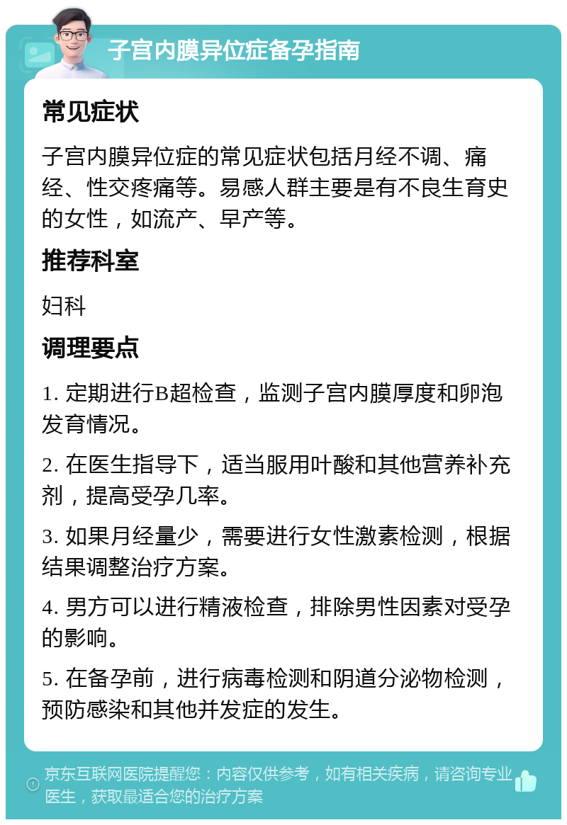 子宫内膜异位症备孕指南 常见症状 子宫内膜异位症的常见症状包括月经不调、痛经、性交疼痛等。易感人群主要是有不良生育史的女性，如流产、早产等。 推荐科室 妇科 调理要点 1. 定期进行B超检查，监测子宫内膜厚度和卵泡发育情况。 2. 在医生指导下，适当服用叶酸和其他营养补充剂，提高受孕几率。 3. 如果月经量少，需要进行女性激素检测，根据结果调整治疗方案。 4. 男方可以进行精液检查，排除男性因素对受孕的影响。 5. 在备孕前，进行病毒检测和阴道分泌物检测，预防感染和其他并发症的发生。