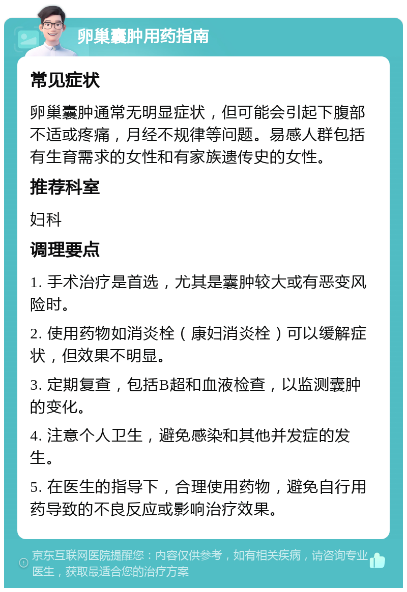 卵巢囊肿用药指南 常见症状 卵巢囊肿通常无明显症状，但可能会引起下腹部不适或疼痛，月经不规律等问题。易感人群包括有生育需求的女性和有家族遗传史的女性。 推荐科室 妇科 调理要点 1. 手术治疗是首选，尤其是囊肿较大或有恶变风险时。 2. 使用药物如消炎栓（康妇消炎栓）可以缓解症状，但效果不明显。 3. 定期复查，包括B超和血液检查，以监测囊肿的变化。 4. 注意个人卫生，避免感染和其他并发症的发生。 5. 在医生的指导下，合理使用药物，避免自行用药导致的不良反应或影响治疗效果。