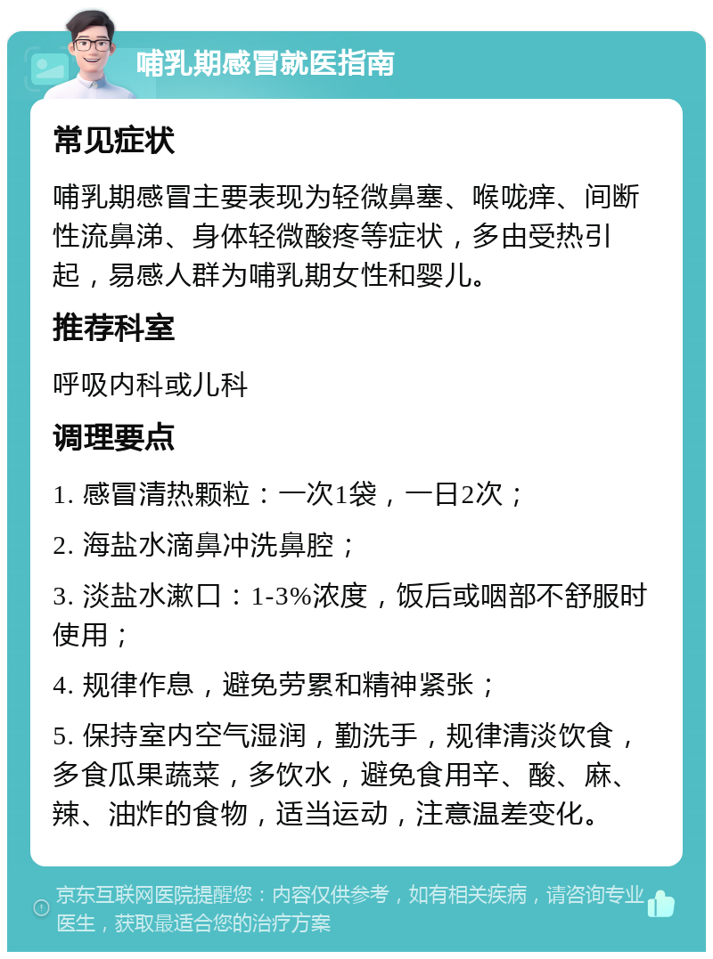 哺乳期感冒就医指南 常见症状 哺乳期感冒主要表现为轻微鼻塞、喉咙痒、间断性流鼻涕、身体轻微酸疼等症状，多由受热引起，易感人群为哺乳期女性和婴儿。 推荐科室 呼吸内科或儿科 调理要点 1. 感冒清热颗粒：一次1袋，一日2次； 2. 海盐水滴鼻冲洗鼻腔； 3. 淡盐水漱口：1-3%浓度，饭后或咽部不舒服时使用； 4. 规律作息，避免劳累和精神紧张； 5. 保持室内空气湿润，勤洗手，规律清淡饮食，多食瓜果蔬菜，多饮水，避免食用辛、酸、麻、辣、油炸的食物，适当运动，注意温差变化。