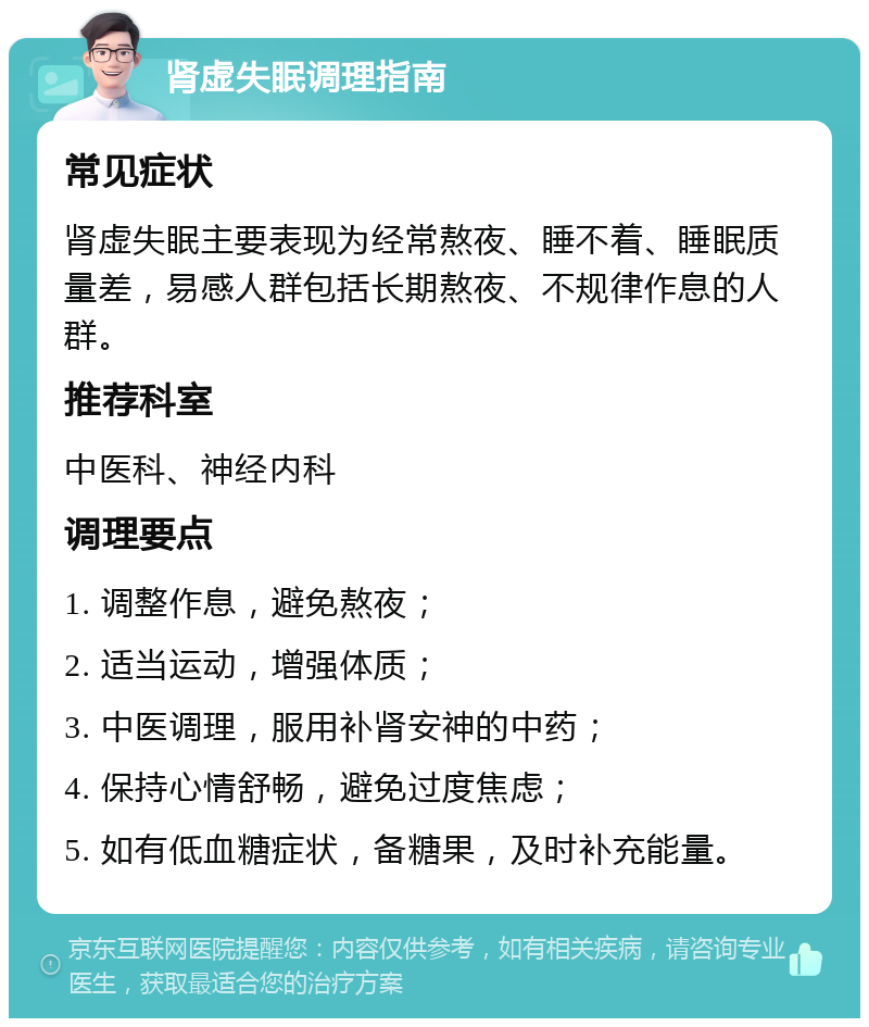 肾虚失眠调理指南 常见症状 肾虚失眠主要表现为经常熬夜、睡不着、睡眠质量差，易感人群包括长期熬夜、不规律作息的人群。 推荐科室 中医科、神经内科 调理要点 1. 调整作息，避免熬夜； 2. 适当运动，增强体质； 3. 中医调理，服用补肾安神的中药； 4. 保持心情舒畅，避免过度焦虑； 5. 如有低血糖症状，备糖果，及时补充能量。