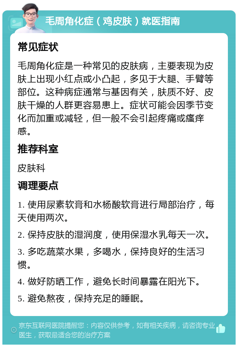 毛周角化症（鸡皮肤）就医指南 常见症状 毛周角化症是一种常见的皮肤病，主要表现为皮肤上出现小红点或小凸起，多见于大腿、手臂等部位。这种病症通常与基因有关，肤质不好、皮肤干燥的人群更容易患上。症状可能会因季节变化而加重或减轻，但一般不会引起疼痛或瘙痒感。 推荐科室 皮肤科 调理要点 1. 使用尿素软膏和水杨酸软膏进行局部治疗，每天使用两次。 2. 保持皮肤的湿润度，使用保湿水乳每天一次。 3. 多吃蔬菜水果，多喝水，保持良好的生活习惯。 4. 做好防晒工作，避免长时间暴露在阳光下。 5. 避免熬夜，保持充足的睡眠。