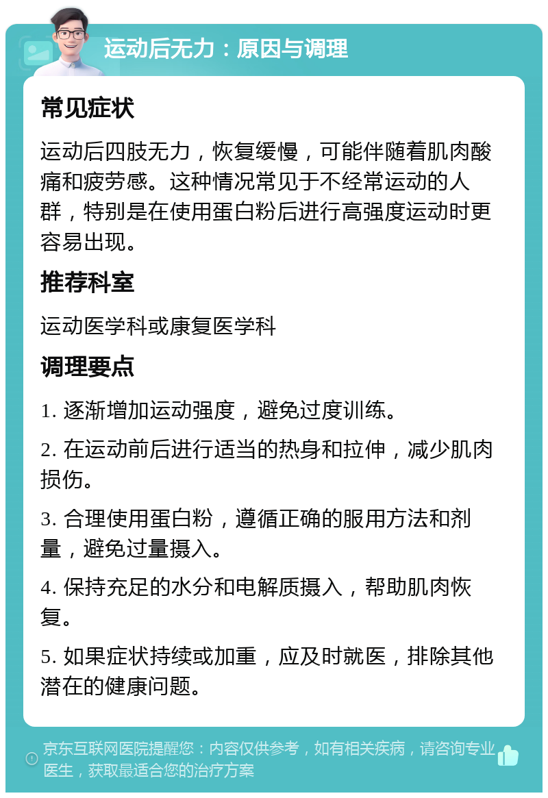 运动后无力：原因与调理 常见症状 运动后四肢无力，恢复缓慢，可能伴随着肌肉酸痛和疲劳感。这种情况常见于不经常运动的人群，特别是在使用蛋白粉后进行高强度运动时更容易出现。 推荐科室 运动医学科或康复医学科 调理要点 1. 逐渐增加运动强度，避免过度训练。 2. 在运动前后进行适当的热身和拉伸，减少肌肉损伤。 3. 合理使用蛋白粉，遵循正确的服用方法和剂量，避免过量摄入。 4. 保持充足的水分和电解质摄入，帮助肌肉恢复。 5. 如果症状持续或加重，应及时就医，排除其他潜在的健康问题。