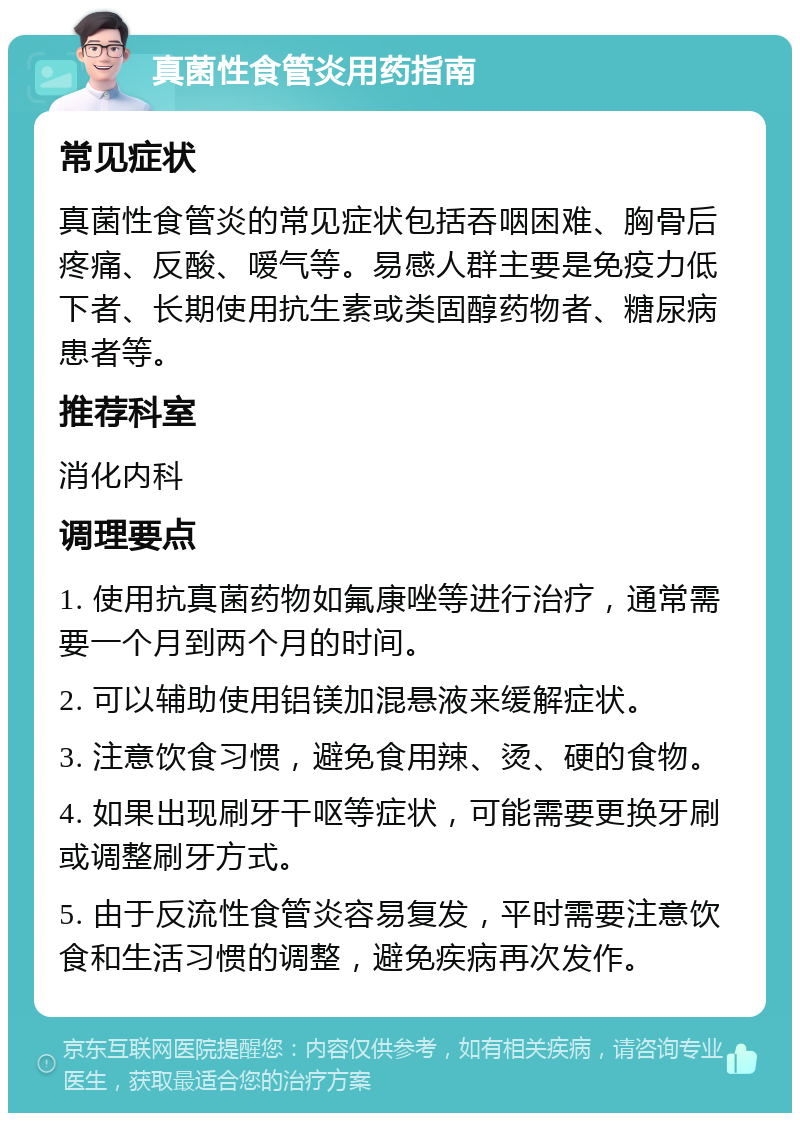 真菌性食管炎用药指南 常见症状 真菌性食管炎的常见症状包括吞咽困难、胸骨后疼痛、反酸、嗳气等。易感人群主要是免疫力低下者、长期使用抗生素或类固醇药物者、糖尿病患者等。 推荐科室 消化内科 调理要点 1. 使用抗真菌药物如氟康唑等进行治疗，通常需要一个月到两个月的时间。 2. 可以辅助使用铝镁加混悬液来缓解症状。 3. 注意饮食习惯，避免食用辣、烫、硬的食物。 4. 如果出现刷牙干呕等症状，可能需要更换牙刷或调整刷牙方式。 5. 由于反流性食管炎容易复发，平时需要注意饮食和生活习惯的调整，避免疾病再次发作。