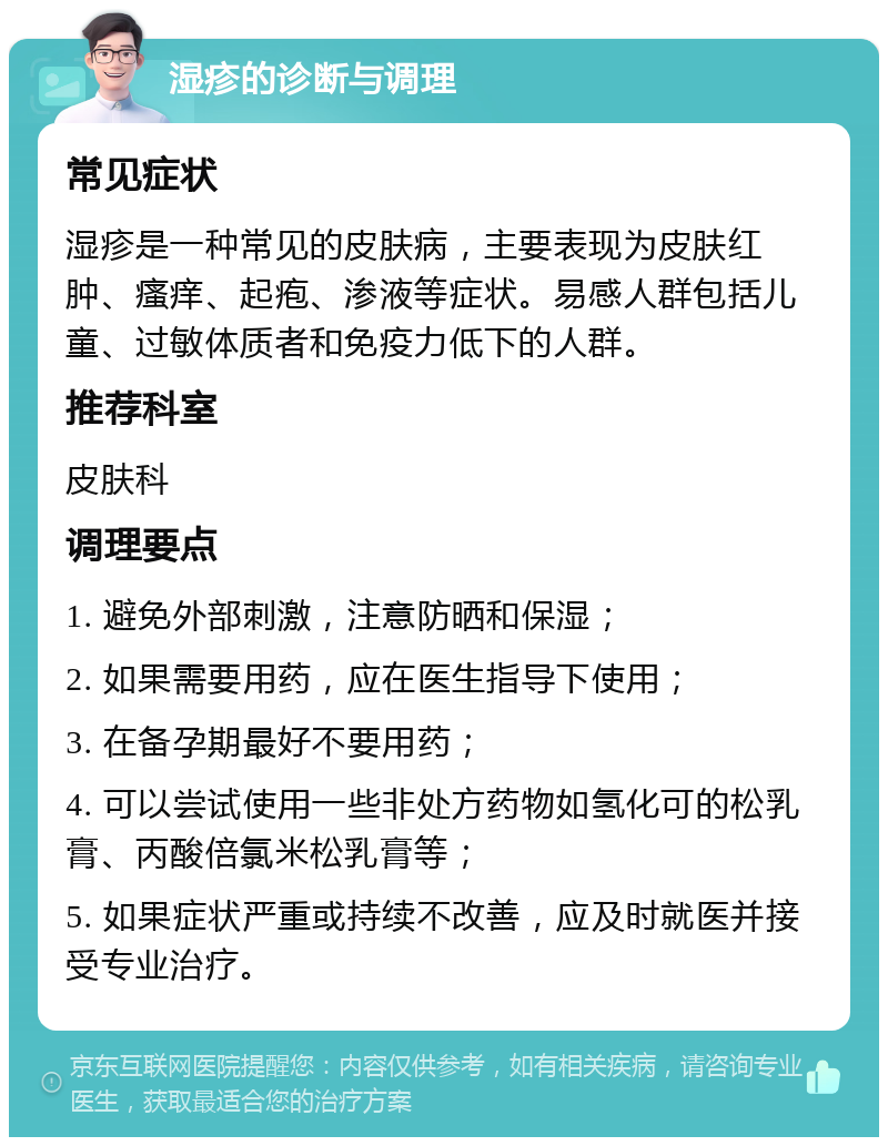 湿疹的诊断与调理 常见症状 湿疹是一种常见的皮肤病，主要表现为皮肤红肿、瘙痒、起疱、渗液等症状。易感人群包括儿童、过敏体质者和免疫力低下的人群。 推荐科室 皮肤科 调理要点 1. 避免外部刺激，注意防晒和保湿； 2. 如果需要用药，应在医生指导下使用； 3. 在备孕期最好不要用药； 4. 可以尝试使用一些非处方药物如氢化可的松乳膏、丙酸倍氯米松乳膏等； 5. 如果症状严重或持续不改善，应及时就医并接受专业治疗。