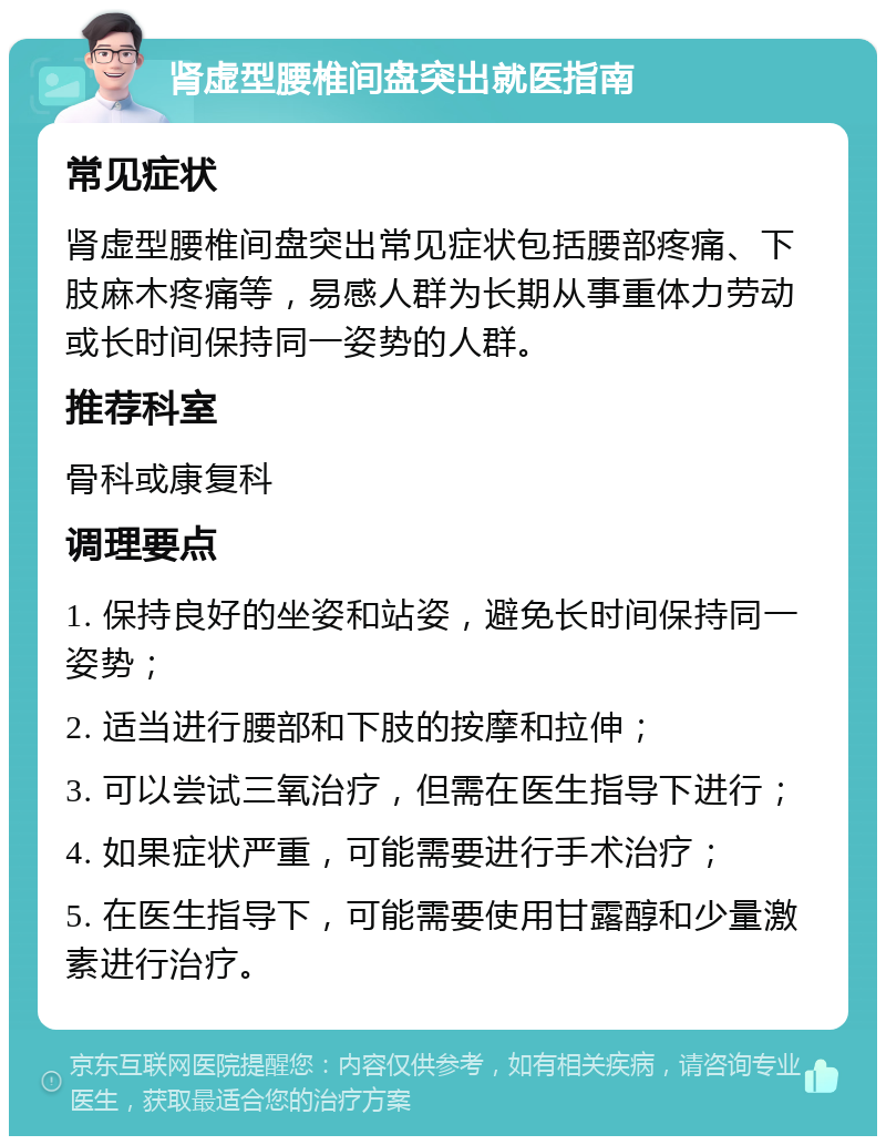 肾虚型腰椎间盘突出就医指南 常见症状 肾虚型腰椎间盘突出常见症状包括腰部疼痛、下肢麻木疼痛等，易感人群为长期从事重体力劳动或长时间保持同一姿势的人群。 推荐科室 骨科或康复科 调理要点 1. 保持良好的坐姿和站姿，避免长时间保持同一姿势； 2. 适当进行腰部和下肢的按摩和拉伸； 3. 可以尝试三氧治疗，但需在医生指导下进行； 4. 如果症状严重，可能需要进行手术治疗； 5. 在医生指导下，可能需要使用甘露醇和少量激素进行治疗。