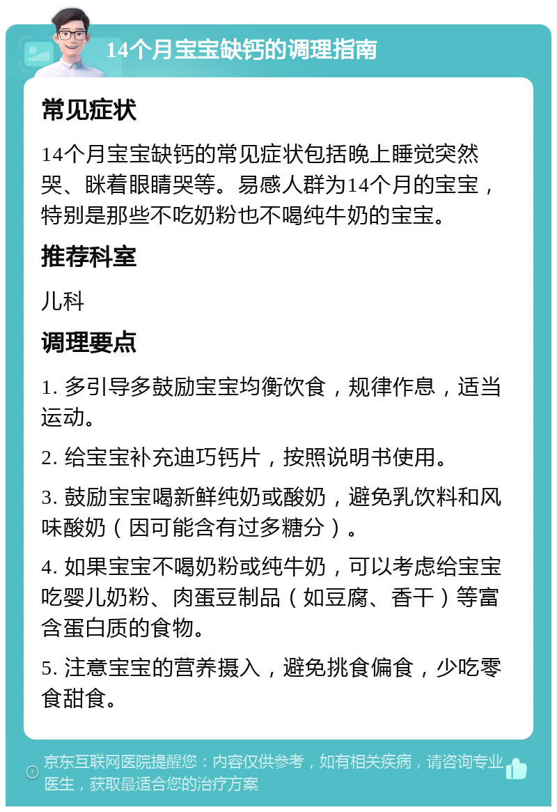 14个月宝宝缺钙的调理指南 常见症状 14个月宝宝缺钙的常见症状包括晚上睡觉突然哭、眯着眼睛哭等。易感人群为14个月的宝宝，特别是那些不吃奶粉也不喝纯牛奶的宝宝。 推荐科室 儿科 调理要点 1. 多引导多鼓励宝宝均衡饮食，规律作息，适当运动。 2. 给宝宝补充迪巧钙片，按照说明书使用。 3. 鼓励宝宝喝新鲜纯奶或酸奶，避免乳饮料和风味酸奶（因可能含有过多糖分）。 4. 如果宝宝不喝奶粉或纯牛奶，可以考虑给宝宝吃婴儿奶粉、肉蛋豆制品（如豆腐、香干）等富含蛋白质的食物。 5. 注意宝宝的营养摄入，避免挑食偏食，少吃零食甜食。