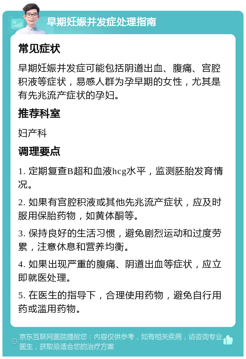 早期妊娠并发症处理指南 常见症状 早期妊娠并发症可能包括阴道出血、腹痛、宫腔积液等症状，易感人群为孕早期的女性，尤其是有先兆流产症状的孕妇。 推荐科室 妇产科 调理要点 1. 定期复查B超和血液hcg水平，监测胚胎发育情况。 2. 如果有宫腔积液或其他先兆流产症状，应及时服用保胎药物，如黄体酮等。 3. 保持良好的生活习惯，避免剧烈运动和过度劳累，注意休息和营养均衡。 4. 如果出现严重的腹痛、阴道出血等症状，应立即就医处理。 5. 在医生的指导下，合理使用药物，避免自行用药或滥用药物。