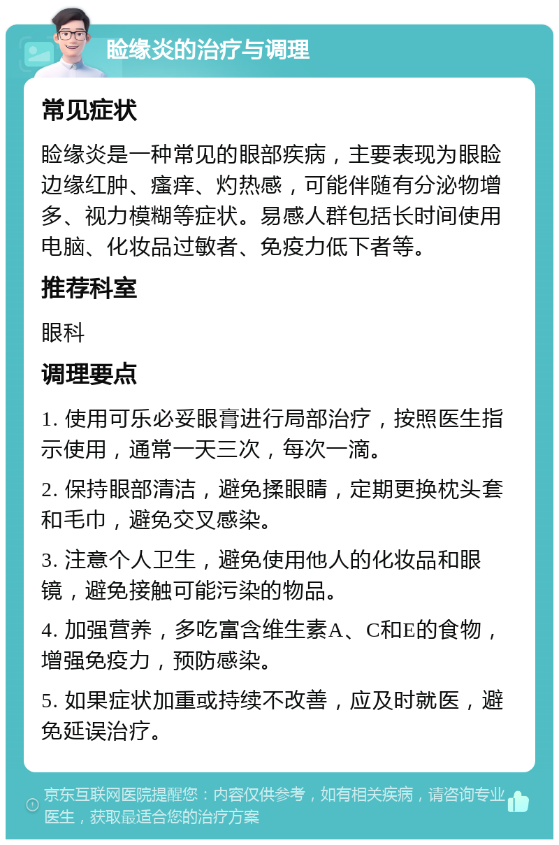 睑缘炎的治疗与调理 常见症状 睑缘炎是一种常见的眼部疾病，主要表现为眼睑边缘红肿、瘙痒、灼热感，可能伴随有分泌物增多、视力模糊等症状。易感人群包括长时间使用电脑、化妆品过敏者、免疫力低下者等。 推荐科室 眼科 调理要点 1. 使用可乐必妥眼膏进行局部治疗，按照医生指示使用，通常一天三次，每次一滴。 2. 保持眼部清洁，避免揉眼睛，定期更换枕头套和毛巾，避免交叉感染。 3. 注意个人卫生，避免使用他人的化妆品和眼镜，避免接触可能污染的物品。 4. 加强营养，多吃富含维生素A、C和E的食物，增强免疫力，预防感染。 5. 如果症状加重或持续不改善，应及时就医，避免延误治疗。