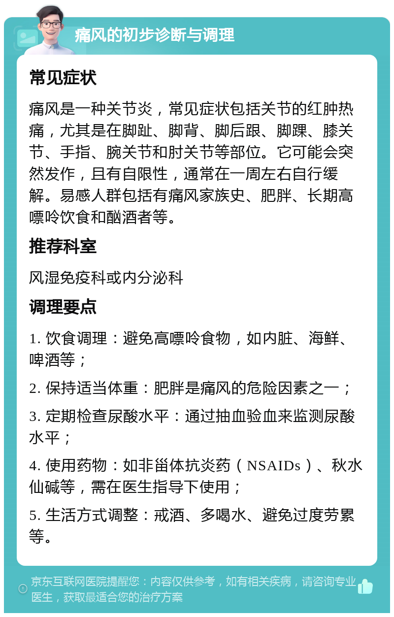 痛风的初步诊断与调理 常见症状 痛风是一种关节炎，常见症状包括关节的红肿热痛，尤其是在脚趾、脚背、脚后跟、脚踝、膝关节、手指、腕关节和肘关节等部位。它可能会突然发作，且有自限性，通常在一周左右自行缓解。易感人群包括有痛风家族史、肥胖、长期高嘌呤饮食和酗酒者等。 推荐科室 风湿免疫科或内分泌科 调理要点 1. 饮食调理：避免高嘌呤食物，如内脏、海鲜、啤酒等； 2. 保持适当体重：肥胖是痛风的危险因素之一； 3. 定期检查尿酸水平：通过抽血验血来监测尿酸水平； 4. 使用药物：如非甾体抗炎药（NSAIDs）、秋水仙碱等，需在医生指导下使用； 5. 生活方式调整：戒酒、多喝水、避免过度劳累等。