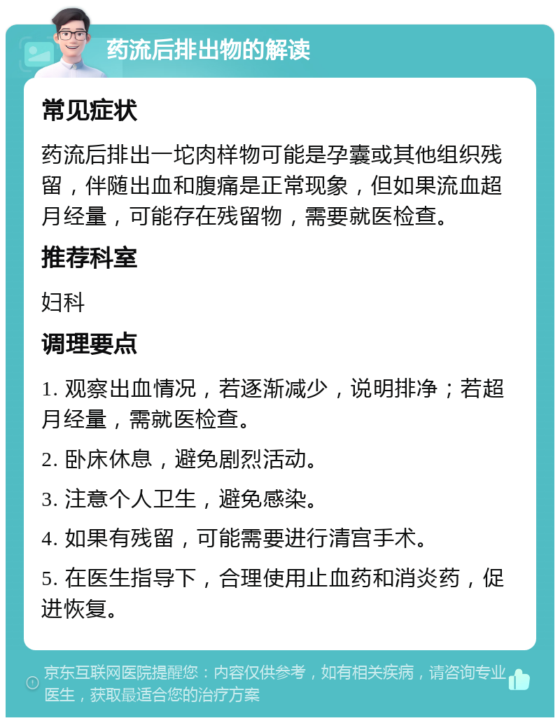 药流后排出物的解读 常见症状 药流后排出一坨肉样物可能是孕囊或其他组织残留，伴随出血和腹痛是正常现象，但如果流血超月经量，可能存在残留物，需要就医检查。 推荐科室 妇科 调理要点 1. 观察出血情况，若逐渐减少，说明排净；若超月经量，需就医检查。 2. 卧床休息，避免剧烈活动。 3. 注意个人卫生，避免感染。 4. 如果有残留，可能需要进行清宫手术。 5. 在医生指导下，合理使用止血药和消炎药，促进恢复。