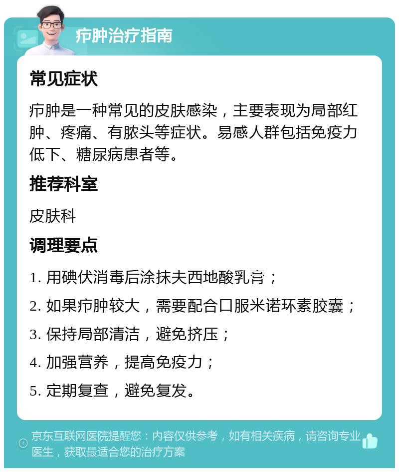 疖肿治疗指南 常见症状 疖肿是一种常见的皮肤感染，主要表现为局部红肿、疼痛、有脓头等症状。易感人群包括免疫力低下、糖尿病患者等。 推荐科室 皮肤科 调理要点 1. 用碘伏消毒后涂抹夫西地酸乳膏； 2. 如果疖肿较大，需要配合口服米诺环素胶囊； 3. 保持局部清洁，避免挤压； 4. 加强营养，提高免疫力； 5. 定期复查，避免复发。